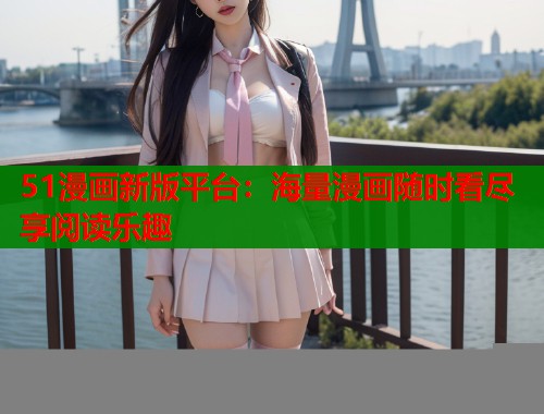 51漫画新版平台：海量漫画随时看尽享阅读乐趣