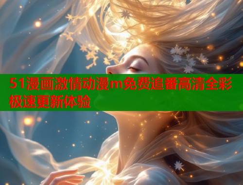 51漫画激情动漫m免费追番高清全彩极速更新体验