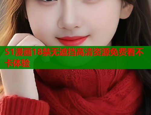 51漫画18禁无遮挡高清资源免费看不卡体验