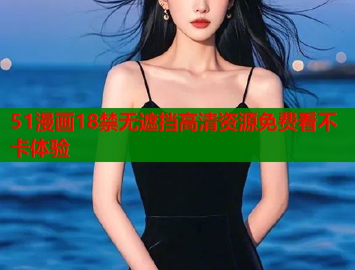 51漫画18禁无遮挡高清资源免费看不卡体验