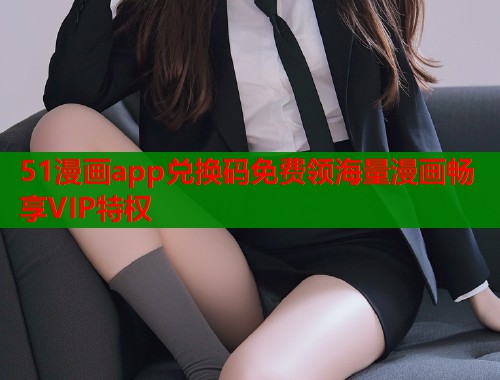 51漫画app兑换码免费领海量漫画畅享VIP特权