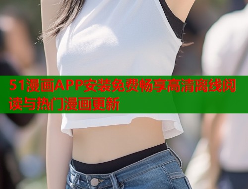 51漫画APP安装免费畅享高清离线阅读与热门漫画更新