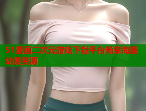 51漫画二次元游戏下载平台畅享海量动漫资源