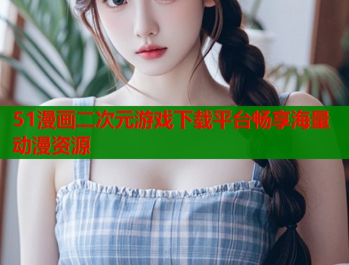 51漫画二次元游戏下载平台畅享海量动漫资源