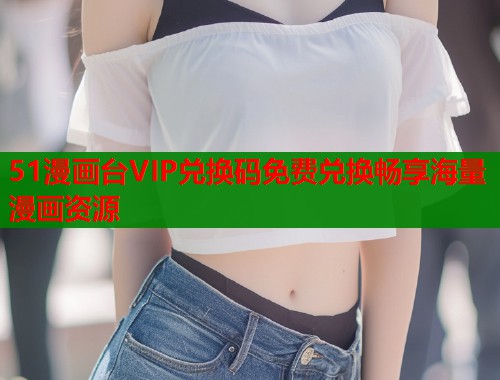 51漫画台VIP兑换码免费兑换畅享海量漫画资源