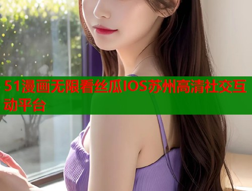 51漫画无限看丝瓜IOS苏州高清社交互动平台