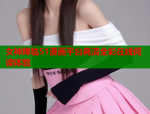 女神降临51漫画平台高清全彩在线阅读体验